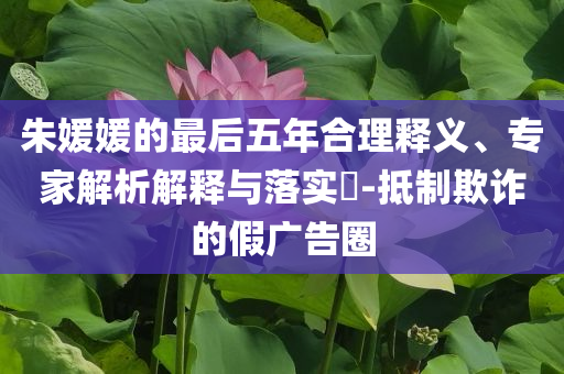 朱媛媛的最后五年合理釋義、專(zhuān)家解析解釋與落實(shí)?-抵制欺詐的假?gòu)V告圈