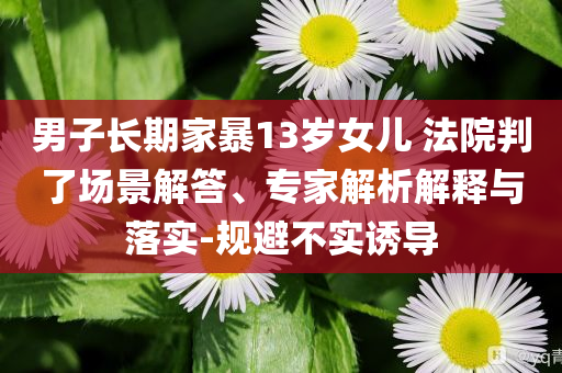 男子長期家暴13歲女兒 法院判了場景解答、專家解析解釋與落實-規(guī)避不實誘導