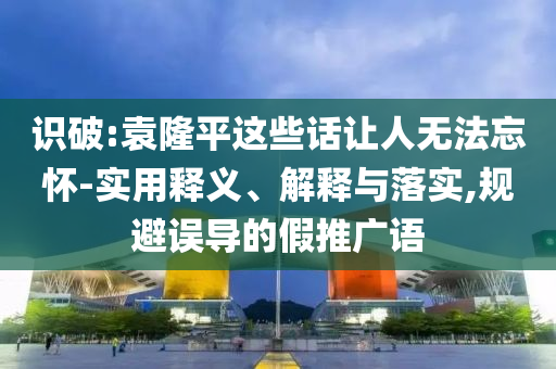 識破:袁隆平這些話讓人無法忘懷-實(shí)用釋義、解釋與落實(shí),規(guī)避誤導(dǎo)的假推廣語