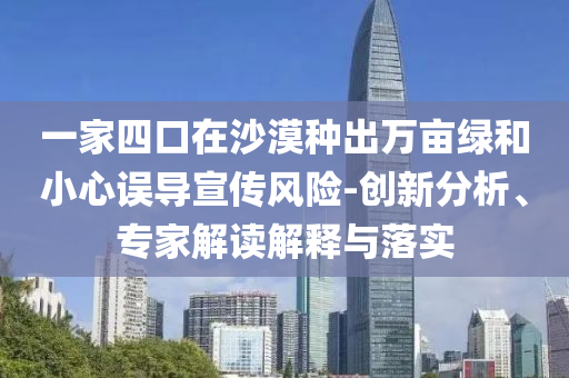 一家四口在沙漠種出萬畝綠和小心誤導(dǎo)宣傳風(fēng)險(xiǎn)-創(chuàng)新分析、專家解讀解釋與落實(shí)