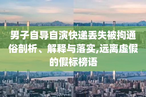 男子自導(dǎo)自演快遞丟失被拘通俗剖析、解釋與落實(shí),遠(yuǎn)離虛假的假標(biāo)榜語(yǔ)