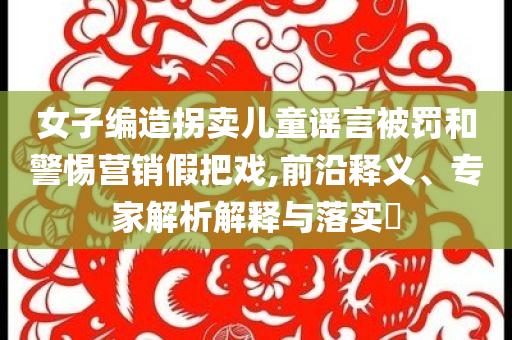 女子編造拐賣兒童謠言被罰和警惕營銷假把戲,前沿釋義、專家解析解釋與落實?
