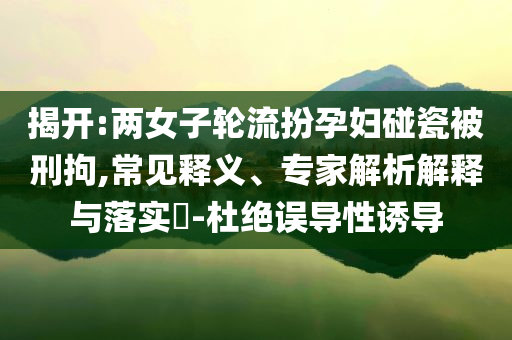 揭開:兩女子輪流扮孕婦碰瓷被刑拘,常見釋義、專家解析解釋與落實?-杜絕誤導(dǎo)性誘導(dǎo)