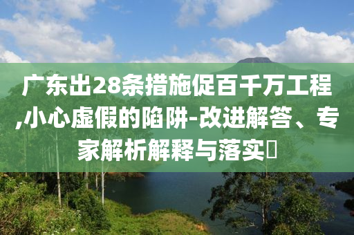 廣東出28條措施促百千萬工程,小心虛假的陷阱-改進解答、專家解析解釋與落實?