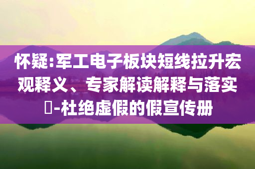 懷疑:軍工電子板塊短線拉升宏觀釋義、專家解讀解釋與落實(shí)?-杜絕虛假的假宣傳冊