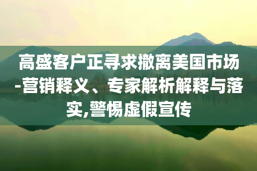 高盛客戶正尋求撤離美國市場-營銷釋義、專家解析解釋與落實(shí),警惕虛假宣傳
