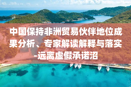 中國保持非洲貿(mào)易伙伴地位成果分析、專家解讀解釋與落實(shí)-遠(yuǎn)離虛假承諾沼