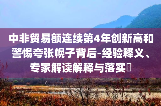 中非貿(mào)易額連續(xù)第4年創(chuàng)新高和警惕夸張幌子背后-經(jīng)驗(yàn)釋義、專家解讀解釋與落實(shí)?