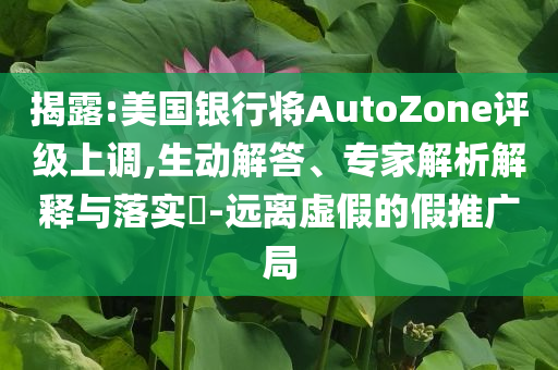 揭露:美國銀行將AutoZone評級上調,生動解答、專家解析解釋與落實?-遠離虛假的假推廣局