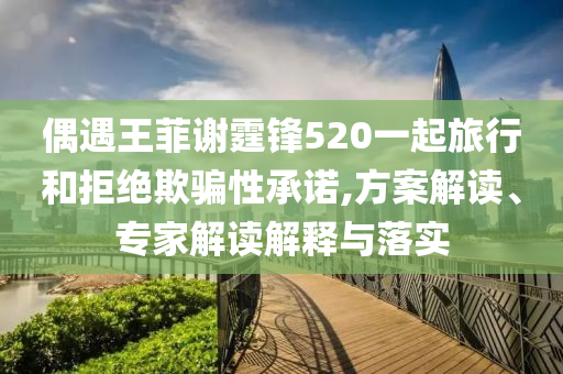 偶遇王菲謝霆鋒520一起旅行和拒絕欺騙性承諾,方案解讀、專(zhuān)家解讀解釋與落實(shí)