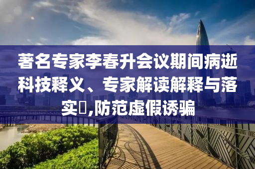 著名專(zhuān)家李春升會(huì)議期間病逝科技釋義、專(zhuān)家解讀解釋與落實(shí)?,防范虛假誘騙