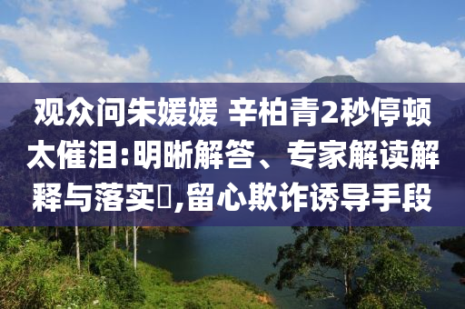 觀眾問(wèn)朱媛媛 辛柏青2秒停頓太催淚:明晰解答、專(zhuān)家解讀解釋與落實(shí)?,留心欺詐誘導(dǎo)手段
