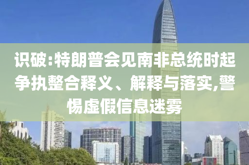識破:特朗普會見南非總統(tǒng)時起爭執(zhí)整合釋義、解釋與落實,警惕虛假信息迷霧