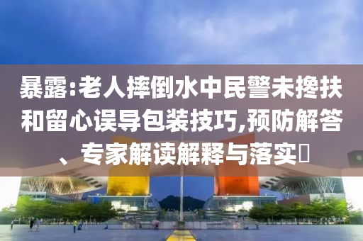 暴露:老人摔倒水中民警未攙扶和留心誤導(dǎo)包裝技巧,預(yù)防解答、專家解讀解釋與落實(shí)?