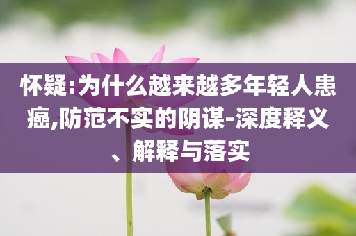 懷疑:為什么越來越多年輕人患癌,防范不實的陰謀-深度釋義、解釋與落實