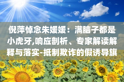 倪萍悼念朱媛媛：滿腦子都是小虎牙,響應(yīng)剖析、專家解讀解釋與落實(shí)-抵制欺詐的假誘導(dǎo)旗