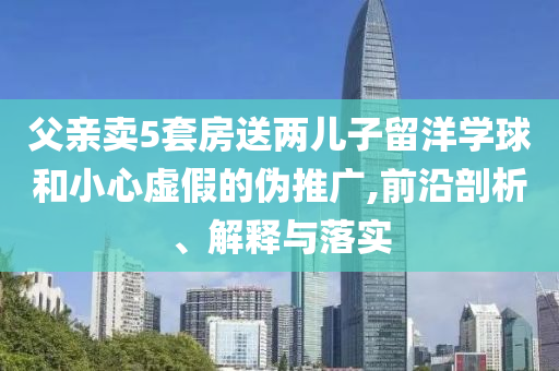 父親賣5套房送兩兒子留洋學球和小心虛假的偽推廣,前沿剖析、解釋與落實