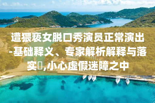 遭猥褻女脫口秀演員正常演出-基礎(chǔ)釋義、專家解析解釋與落實(shí)?,小心虛假迷障之中