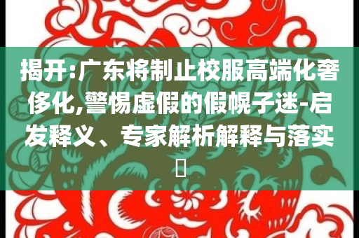 揭開(kāi):廣東將制止校服高端化奢侈化,警惕虛假的假幌子迷-啟發(fā)釋義、專家解析解釋與落實(shí)?