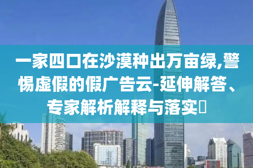 一家四口在沙漠種出萬(wàn)畝綠,警惕虛假的假?gòu)V告云-延伸解答、專家解析解釋與落實(shí)?
