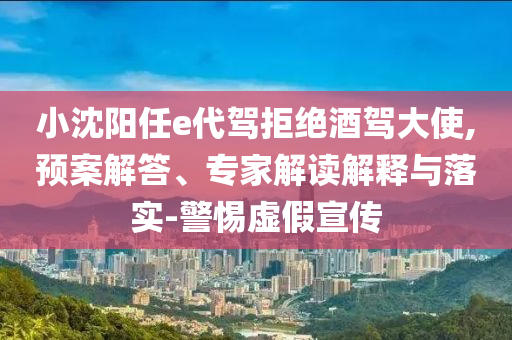 小沈陽任e代駕拒絕酒駕大使,預案解答、專家解讀解釋與落實-警惕虛假宣傳