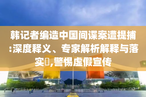 韓記者編造中國間諜案遭提捕:深度釋義、專家解析解釋與落實(shí)?,警惕虛假宣傳