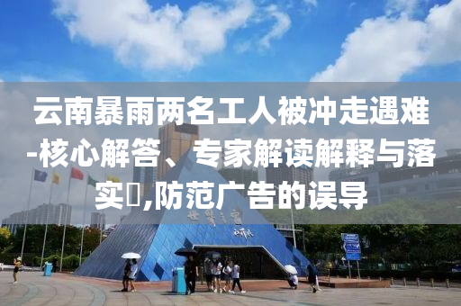 云南暴雨兩名工人被沖走遇難-核心解答、專(zhuān)家解讀解釋與落實(shí)?,防范廣告的誤導(dǎo)