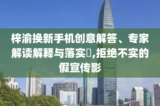 梓渝換新手機創(chuàng)意解答、專家解讀解釋與落實?,拒絕不實的假宣傳影