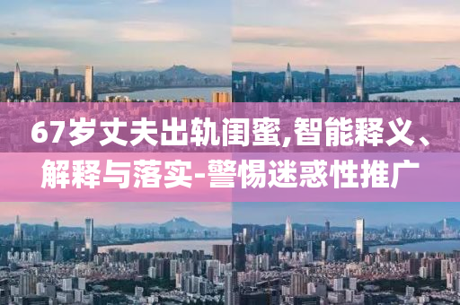 67歲丈夫出軌閨蜜,智能釋義、解釋與落實-警惕迷惑性推廣
