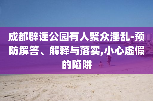 成都辟謠公園有人聚眾淫亂-預(yù)防解答、解釋與落實(shí),小心虛假的陷阱