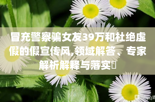 冒充警察騙女友39萬和杜絕虛假的假宣傳風(fēng),領(lǐng)域解答、專家解析解釋與落實?