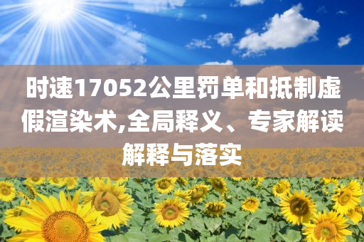 時(shí)速17052公里罰單和抵制虛假渲染術(shù),全局釋義、專家解讀解釋與落實(shí)