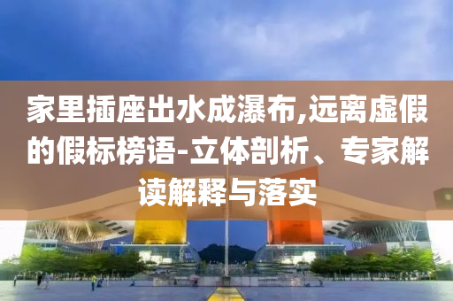 家里插座出水成瀑布,遠(yuǎn)離虛假的假標(biāo)榜語(yǔ)-立體剖析、專家解讀解釋與落實(shí)