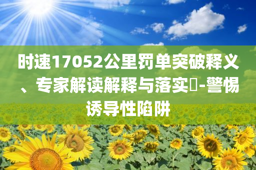 時(shí)速17052公里罰單突破釋義、專家解讀解釋與落實(shí)?-警惕誘導(dǎo)性陷阱