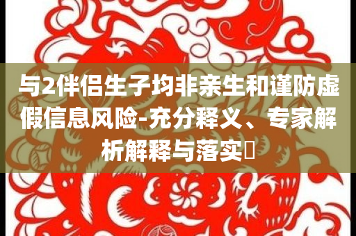 與2伴侶生子均非親生和謹(jǐn)防虛假信息風(fēng)險(xiǎn)-充分釋義、專(zhuān)家解析解釋與落實(shí)?