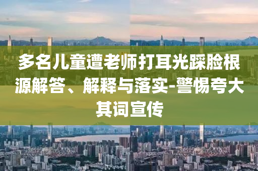 多名兒童遭老師打耳光踩臉根源解答、解釋與落實(shí)-警惕夸大其詞宣傳