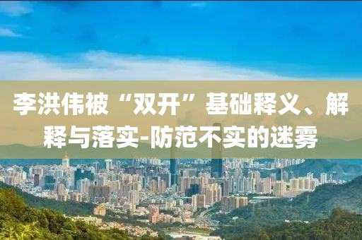 李洪偉被“雙開”基礎(chǔ)釋義、解釋與落實(shí)-防范不實(shí)的迷霧