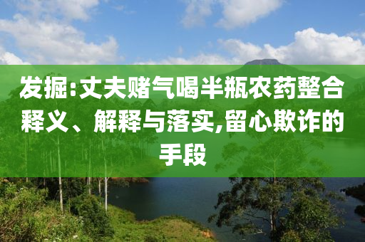 發(fā)掘:丈夫賭氣喝半瓶農(nóng)藥整合釋義、解釋與落實,留心欺詐的手段