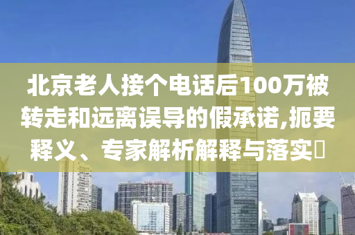北京老人接個(gè)電話(huà)后100萬(wàn)被轉(zhuǎn)走和遠(yuǎn)離誤導(dǎo)的假承諾,扼要釋義、專(zhuān)家解析解釋與落實(shí)?