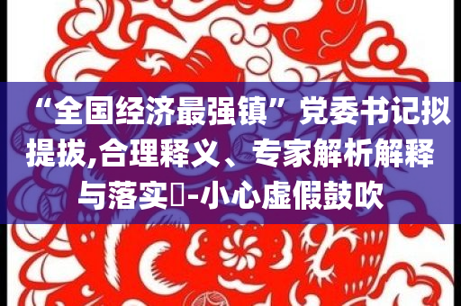 “全國(guó)經(jīng)濟(jì)最強(qiáng)鎮(zhèn)”黨委書記擬提拔,合理釋義、專家解析解釋與落實(shí)?-小心虛假鼓吹