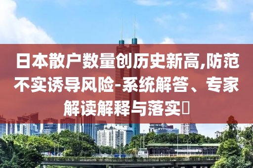 日本散戶數(shù)量創(chuàng)歷史新高,防范不實(shí)誘導(dǎo)風(fēng)險(xiǎn)-系統(tǒng)解答、專家解讀解釋與落實(shí)?