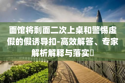 面館將剩面二次上桌和警惕虛假的假誘導扣-高效解答、專家解析解釋與落實?