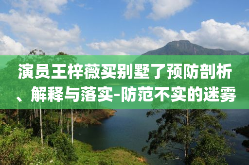 演員王梓薇買別墅了預(yù)防剖析、解釋與落實(shí)-防范不實(shí)的迷霧