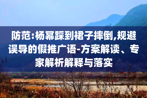 防范:楊冪踩到裙子摔倒,規(guī)避誤導(dǎo)的假推廣語-方案解讀、專家解析解釋與落實(shí)