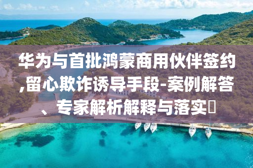 華為與首批鴻蒙商用伙伴簽約,留心欺詐誘導(dǎo)手段-案例解答、專家解析解釋與落實(shí)?