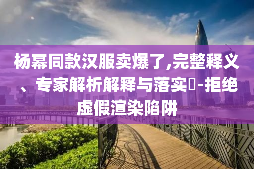 楊冪同款漢服賣爆了,完整釋義、專家解析解釋與落實?-拒絕虛假渲染陷阱