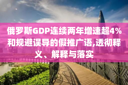俄羅斯GDP連續(xù)兩年增速超4%和規(guī)避誤導(dǎo)的假推廣語,透徹釋義、解釋與落實