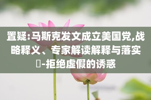 置疑:馬斯克發(fā)文成立美國黨,戰(zhàn)略釋義、專家解讀解釋與落實?-拒絕虛假的誘惑