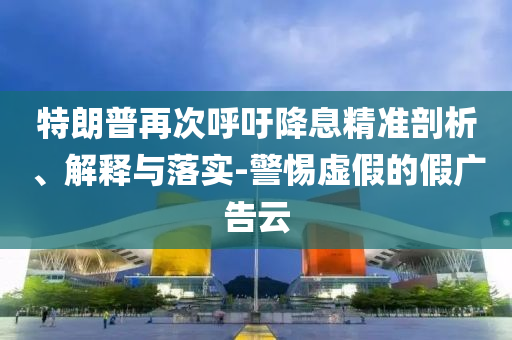 特朗普再次呼吁降息精準(zhǔn)剖析、解釋與落實(shí)-警惕虛假的假?gòu)V告云