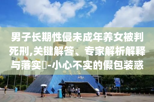 男子長期性侵未成年養(yǎng)女被判死刑,關(guān)鍵解答、專家解析解釋與落實?-小心不實的假包裝惑